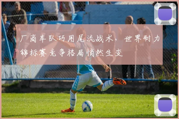 厂商车队巧用尾流战术，世界耐力锦标赛竞争格局悄然生变