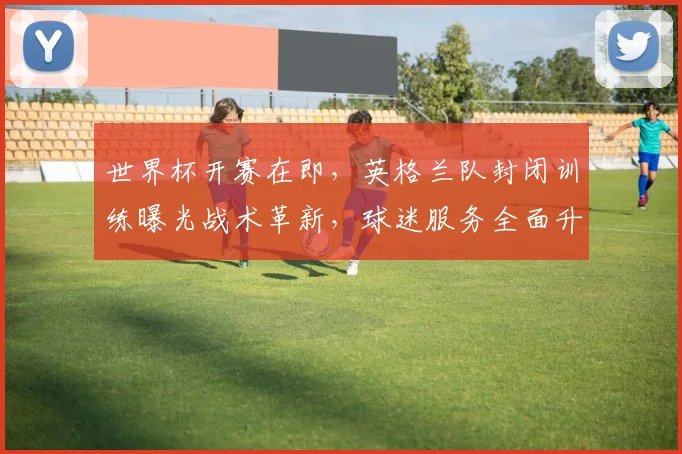 世界杯开赛在即，英格兰队封闭训练曝光战术革新，球迷服务全面升级