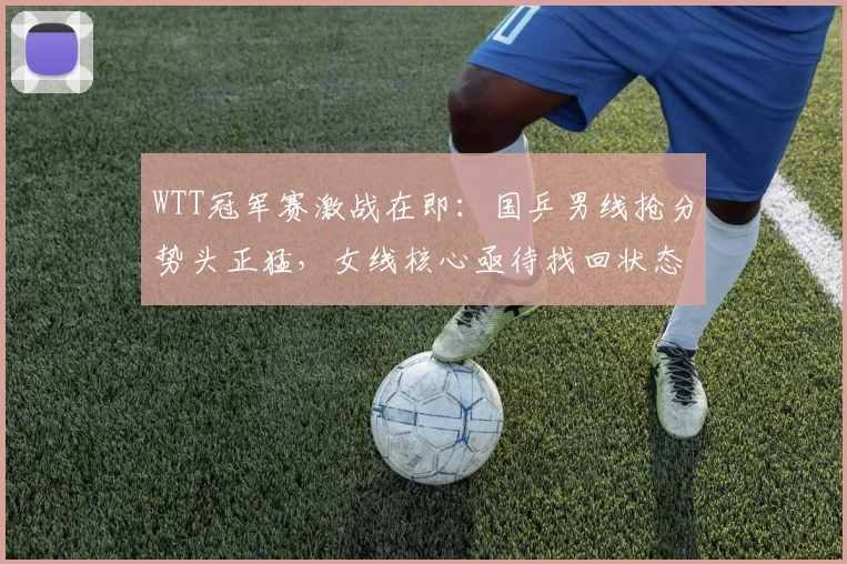 WTT冠军赛激战在即：国乒男线抢分势头正猛，女线核心亟待找回状态