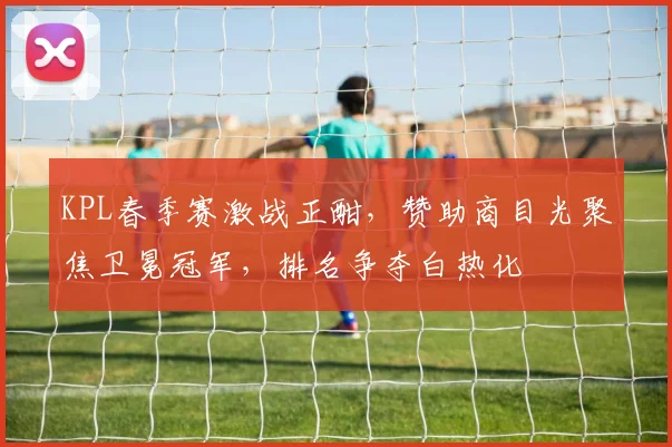 KPL春季赛激战正酣，赞助商目光聚焦卫冕冠军，排名争夺白热化