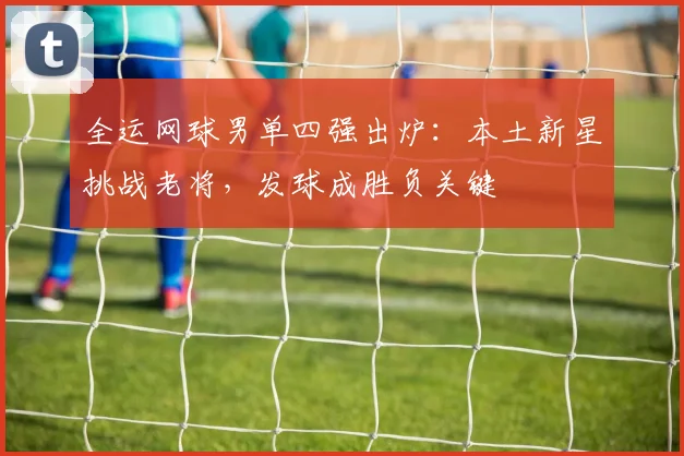 全运网球男单四强出炉：本土新星挑战老将，发球成胜负关键