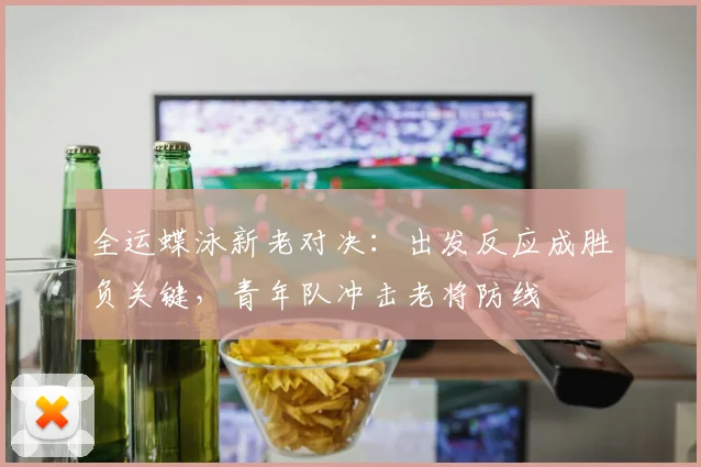 全运蝶泳新老对决：出发反应成胜负关键，青年队冲击老将防线