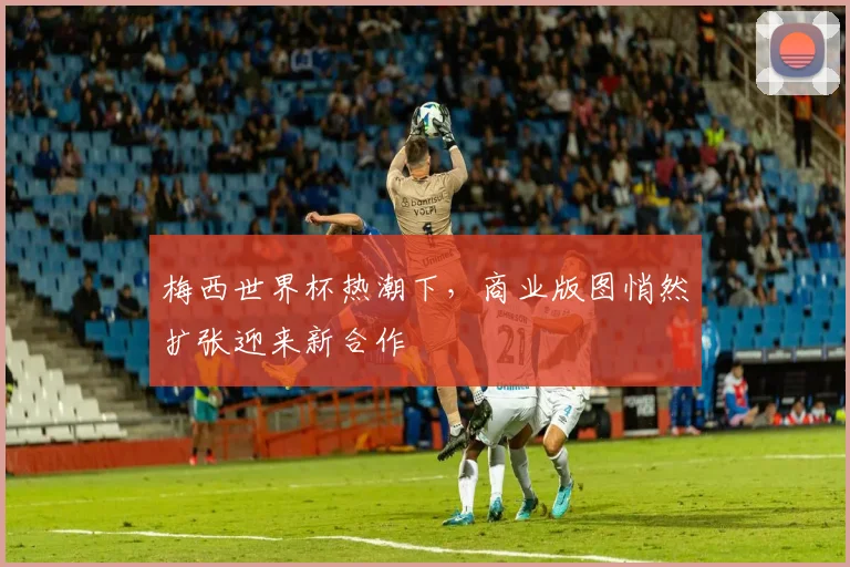 梅西世界杯热潮下，商业版图悄然扩张迎来新合作