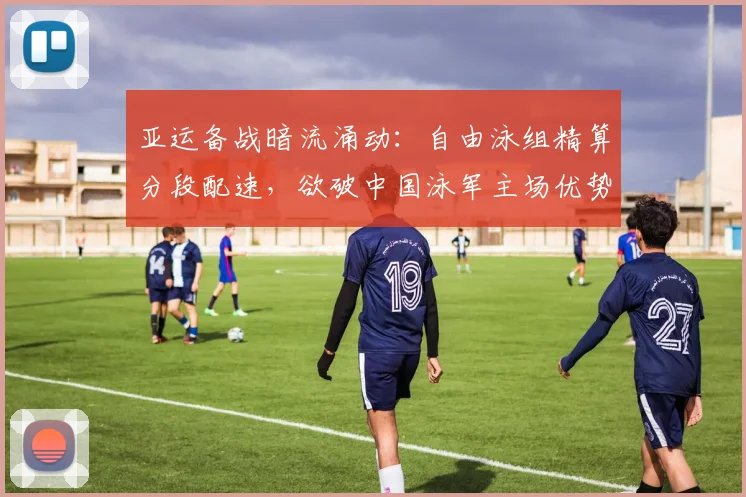 亚运备战暗流涌动：自由泳组精算分段配速，欲破中国泳军主场优势