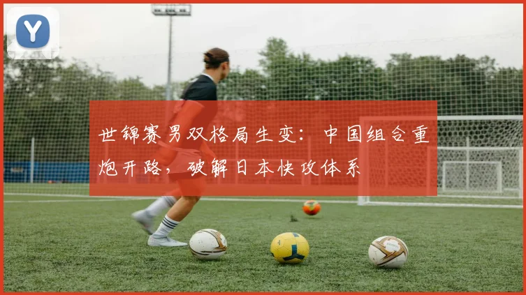 世锦赛男双格局生变：中国组合重炮开路，破解日本快攻体系