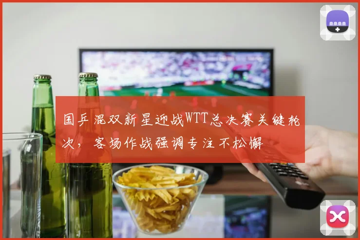 国乒混双新星迎战WTT总决赛关键轮次，客场作战强调专注不松懈