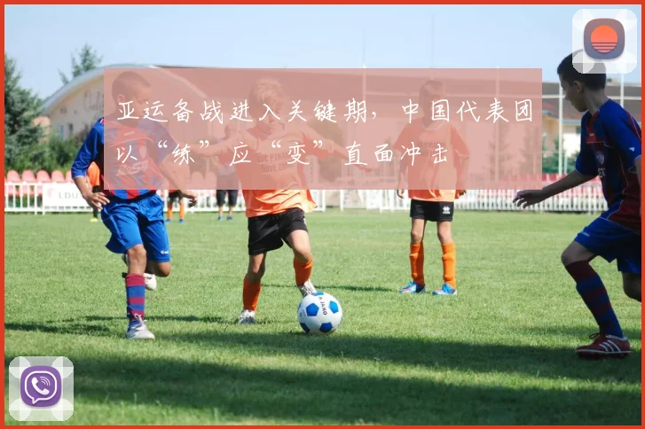亚运备战进入关键期，中国代表团以“练”应“变”直面冲击