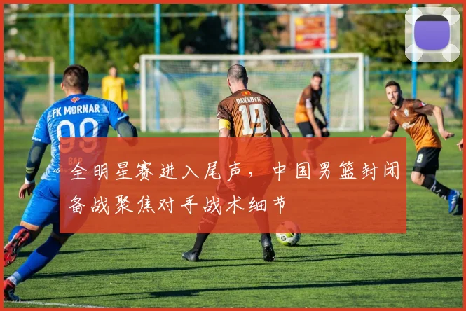 全明星赛进入尾声，中国男篮封闭备战聚焦对手战术细节