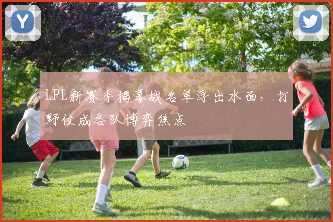 LPL新赛季揭幕战名单浮出水面，打野位成各队博弈焦点
