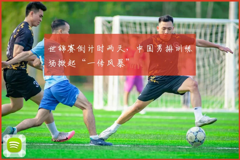 世锦赛倒计时两天，中国男排训练场掀起“一传风暴”