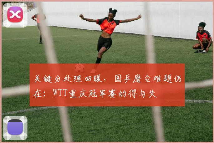 关键分处理回暖，国乒磨合难题仍在：WTT重庆冠军赛的得与失