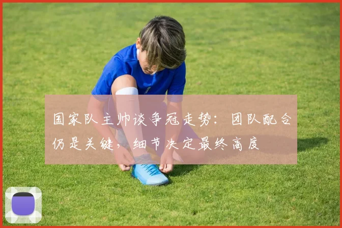 国家队主帅谈争冠走势：团队配合仍是关键，细节决定最终高度
