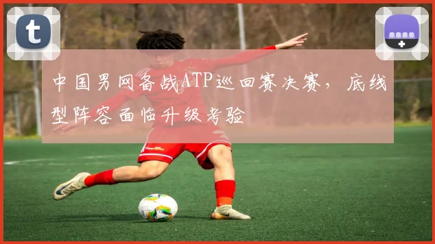 中国男网备战ATP巡回赛决赛，底线型阵容面临升级考验