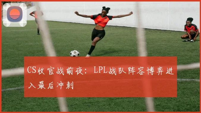 CS收官战前夜：LPL战队阵容博弈进入最后冲刺