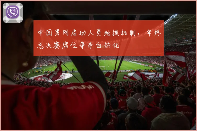 中国男网启动人员轮换机制，年终总决赛席位争夺白热化