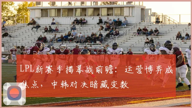 LPL新赛季揭幕战前瞻：运营博弈成焦点，中韩对决暗藏变数