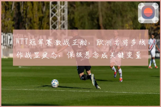 WTT冠军赛激战正酣，欧洲名将多线作战显疲态，保级悬念成关键变量