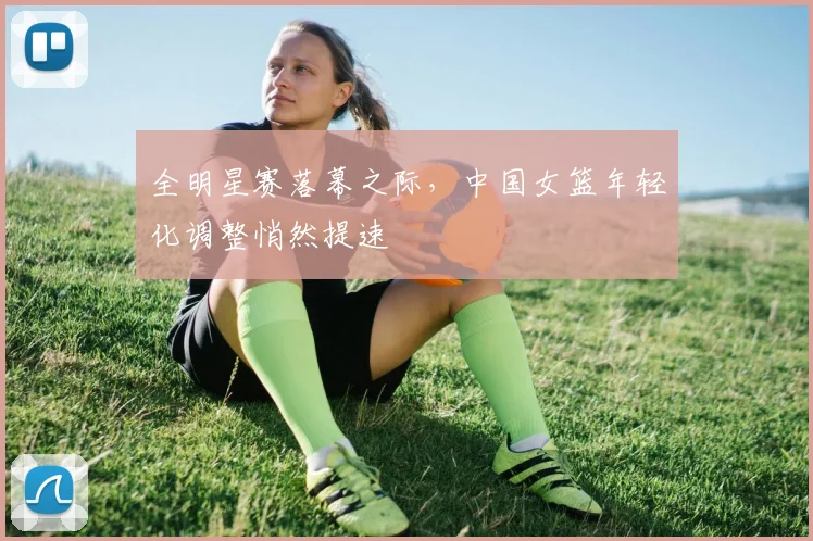 全明星赛落幕之际，中国女篮年轻化调整悄然提速