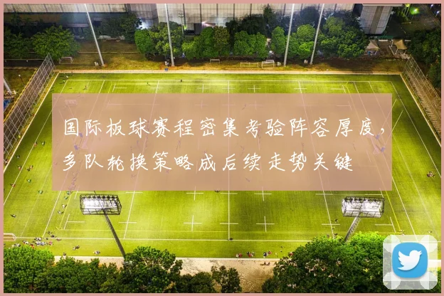 国际板球赛程密集考验阵容厚度，多队轮换策略成后续走势关键