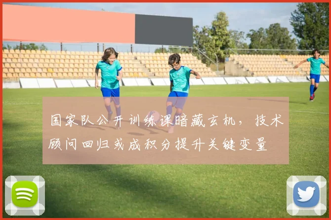 国家队公开训练课暗藏玄机，技术顾问回归或成积分提升关键变量