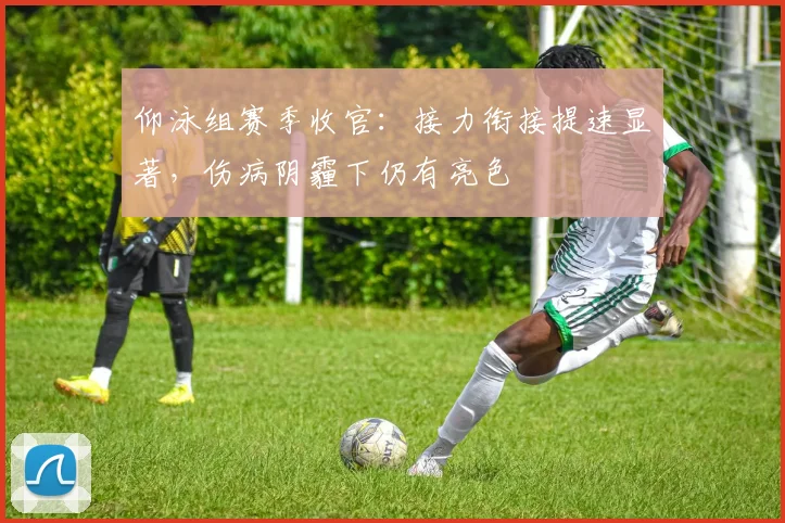 仰泳组赛季收官：接力衔接提速显著，伤病阴霾下仍有亮色