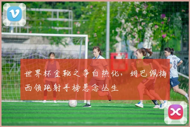 世界杯金靴之争白热化，姆巴佩梅西领跑射手榜悬念丛生