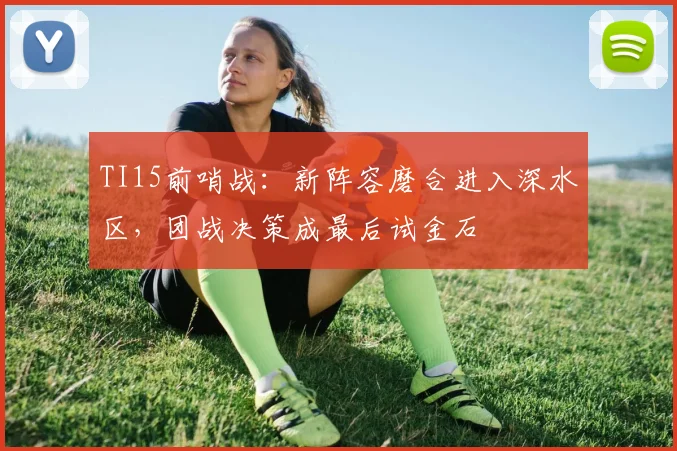 TI15前哨战：新阵容磨合进入深水区，团战决策成最后试金石