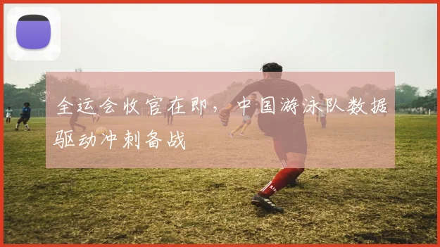 全运会收官在即，中国游泳队数据驱动冲刺备战