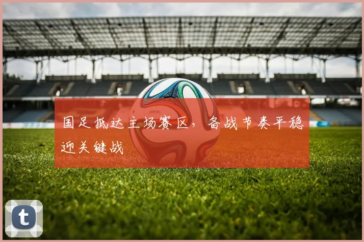 国足抵达主场赛区，备战节奏平稳迎关键战