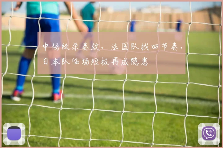 中场绞杀奏效，法国队找回节奏，日本队临场短板再成隐患