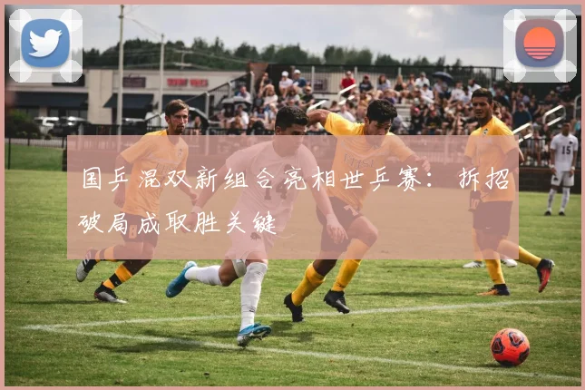 国乒混双新组合亮相世乒赛：拆招破局成取胜关键