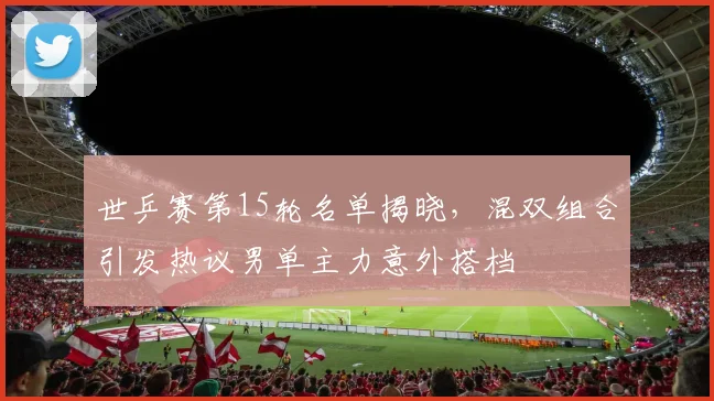 世乒赛第15轮名单揭晓，混双组合引发热议男单主力意外搭档