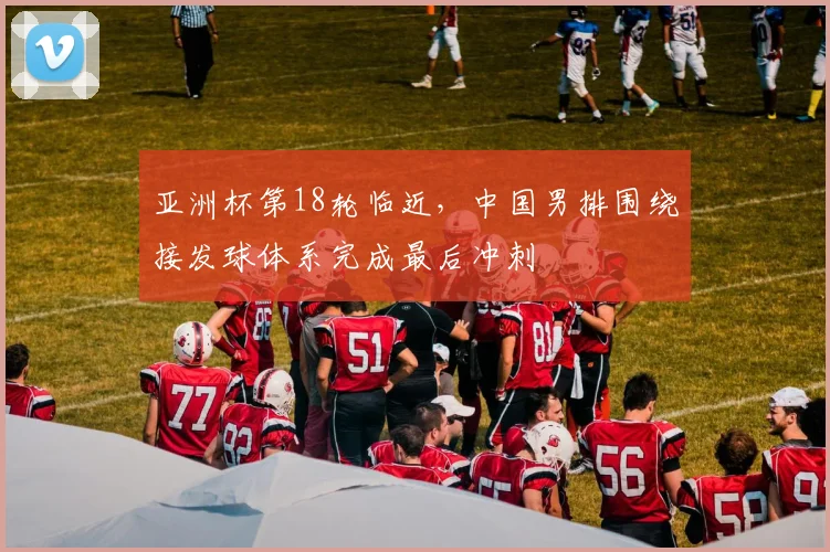 亚洲杯第18轮临近，中国男排围绕接发球体系完成最后冲刺