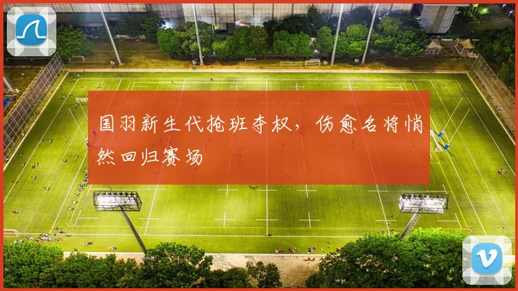 国羽新生代抢班夺权，伤愈名将悄然回归赛场