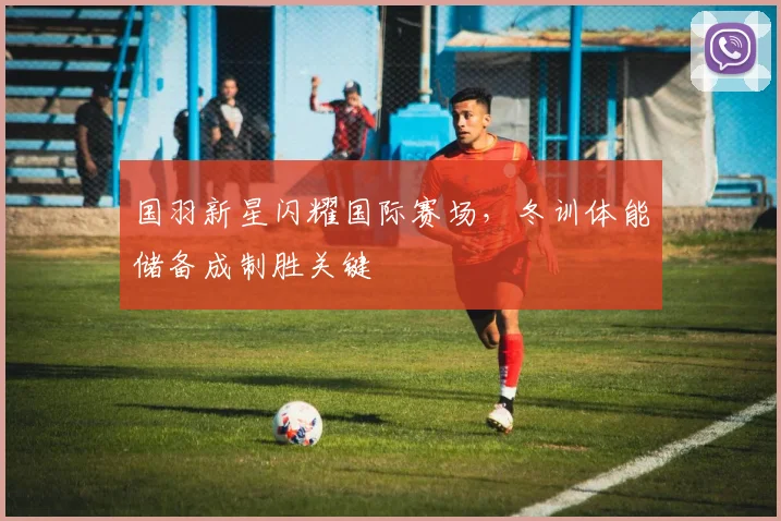 国羽新星闪耀国际赛场，冬训体能储备成制胜关键