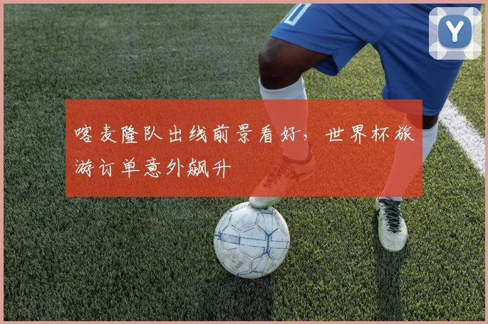 喀麦隆队出线前景看好，世界杯旅游订单意外飙升