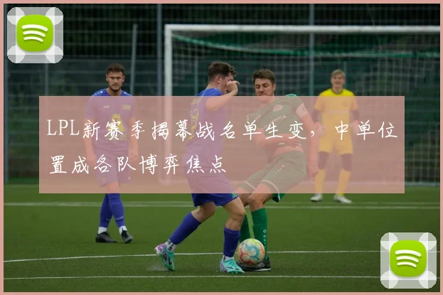 LPL新赛季揭幕战名单生变，中单位置成各队博弈焦点