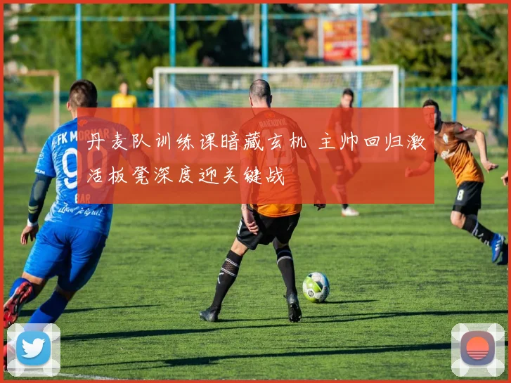 丹麦队训练课暗藏玄机 主帅回归激活板凳深度迎关键战