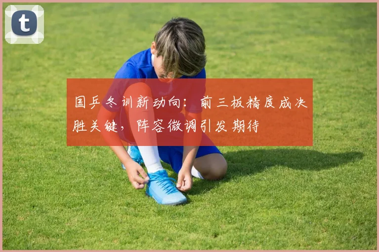 国乒冬训新动向：前三板精度成决胜关键，阵容微调引发期待