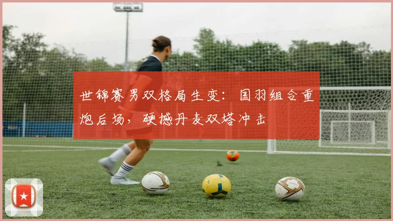 世锦赛男双格局生变：国羽组合重炮后场，硬撼丹麦双塔冲击
