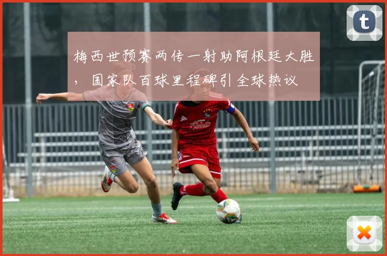 梅西世预赛两传一射助阿根廷大胜，国家队百球里程碑引全球热议