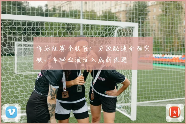 仰泳组赛季收官：分段配速全面突破，年轻血液注入成新课题