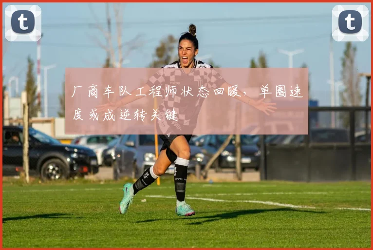 厂商车队工程师状态回暖，单圈速度或成逆转关键