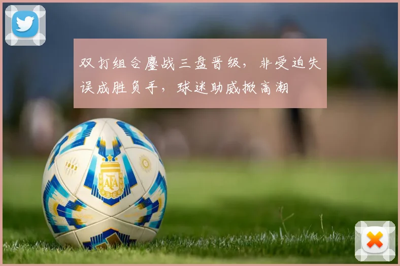 双打组合鏖战三盘晋级，非受迫失误成胜负手，球迷助威掀高潮